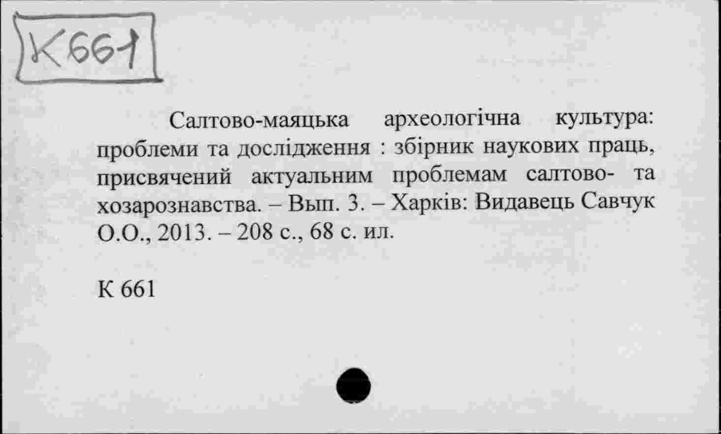 ﻿Салтово-маяцька археологічна культура: проблеми та дослідження : збірник наукових праць, присвячений актуальним проблемам салтово- та хозарознавства. - Вьш. 3. - Харків: Видавець Савчук О.О., 2013.-208 с., 68 с. ил.
К 661